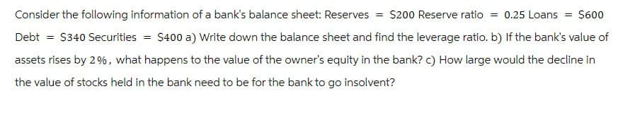 Consider the following information of a bank's balance sheet: Reserves = $200 Reserve ratio = 0.25 Loans = $600
Debt = $340 Securities = $400 a) Write down the balance sheet and find the leverage ratio. b) If the bank's value of
assets rises by 2%, what happens to the value of the owner's equity in the bank? c) How large would the decline in
the value of stocks held in the bank need to be for the bank to go insolvent?