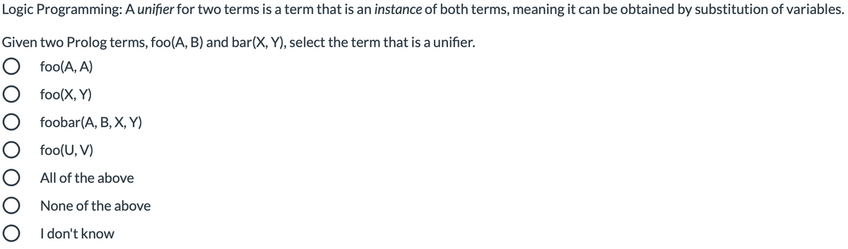 Logic Programming: A unifier for two terms is a term that is an instance of both terms, meaning it can be obtained by substitution of variables.
Given two Prolog terms, foo(A, B) and bar(X, Y), select the term that is a unifier.
O foo(A, A)
O foo(X, Y)
O foobar(A, B, X, Y)
O foo(U, V)
O All of the above
O None of the above
O I don't know
