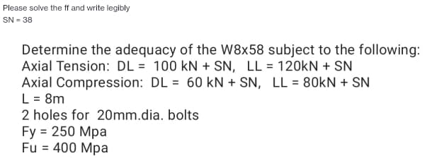 Please solve the ff and write legibly
SN = 38
Determine the adequacy of the W8x58 subject to the following:
Axial Tension: DL= 100 kN + SN, LL = 120kN + SN
Axial Compression: DL= 60 kN + SN, LL = 80kN + SN
L = 8m
2 holes for 20mm.dia. bolts
Fy = 250 Mpa
Fu = 400 Mpa