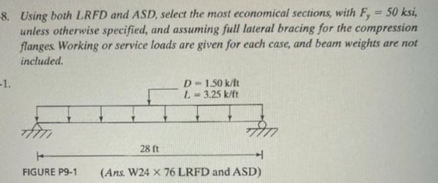 -8. Using both LRFD and ASD, select the most economical sections, with F, = 50 ksi,
unless otherwise specified, and assuming full lateral bracing for the compression
flanges. Working or service loads are given for each case, and beam weights are not
included.
-1.
FIGURE P9-1
28 ft
D = 1.50 k/ft
L=3.25 k/ft
H
(Ans. W24 x 76 LRFD and ASD)