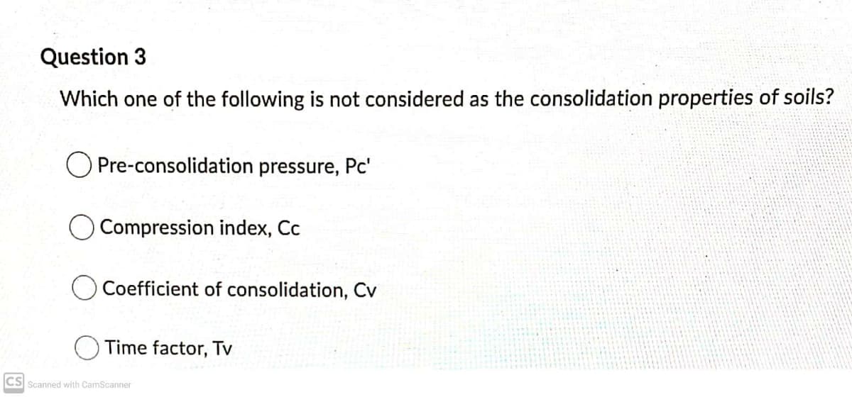 Question 3
Which one of the following is not considered as the consolidation properties of soils?
Pre-consolidation pressure, Pc'
O Compression index, Cc
Coefficient of consolidation, Cv
Time factor, Tv
CS Scanned with CamScanner