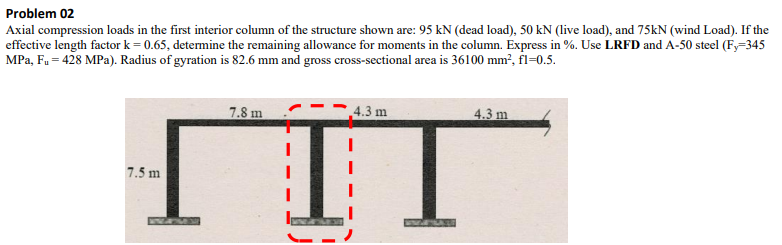 Problem 02
Axial compression loads in the first interior column of the structure shown are: 95 kN (dead load), 50 kN (live load), and 75kN (wind Load). If the
effective length factor k = 0.65, determine the remaining allowance for moments in the column. Express in %. Use LRFD and A-50 steel (Fy-345
MPa, F₁ = 428 MPa). Radius of gyration is 82.6 mm and gross cross-sectional area is 36100 mm², fl-0.5.
7.5 m
7.8 m
4.3 m
4.3 m