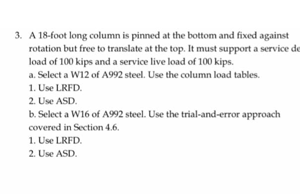3. A 18-foot long column is pinned at the bottom and fixed against
rotation but free to translate at the top. It must support a service de
load of 100 kips and a service live load of 100 kips.
a. Select a W12 of A992 steel. Use the column load tables.
1. Use LRFD.
2. Use ASD.
b. Select a W16 of A992 steel. Use the trial-and-error approach
covered in Section 4.6.
1. Use LRFD.
2. Use ASD.