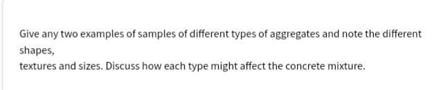 Give any two examples of samples of different types of aggregates and note the different
shapes,
textures and sizes. Discuss how each type might affect the concrete mixture.