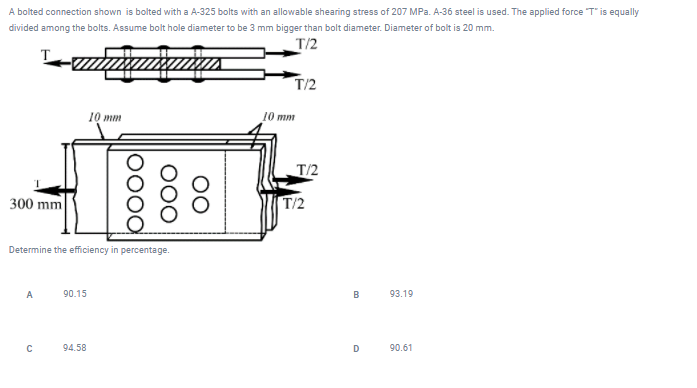 A bolted connection shown is bolted with a A-325 bolts with an allowable shearing stress of 207 MPa. A-36 steel is used. The applied force "T" is equally
divided among the bolts. Assume bolt hole diameter to be 3 mm bigger than bolt diameter. Diameter of bolt is 20 mm.
T/2
Lamamutax
300 mm
A
Determine the efficiency in percentage.
с
90.15
10 mm
94.58
DOOG
OOO
OO
T/2
10 mm
T/2
B
D
93.19
90.61