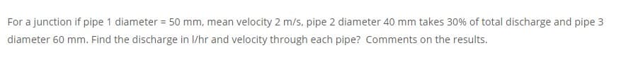 For a junction if pipe 1 diameter = 50 mm, mean velocity 2 m/s, pipe 2 diameter 40 mm takes 30% of total discharge and pipe 3
diameter 60 mm. Find the discharge in I/hr and velocity through each pipe? Comments on the results.
