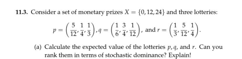 11.3. Consider a set of monetary prizes X = {0,12, 24} and three lotteries:
%3D
5 1 1)
12'4'3
1 3 1
(1 5 1
p =
6'4' 12
and r =
3' 12' 4
(a) Calculate the expected value of the lotteries p,q, and r. Can you
rank them in terms of stochastic dominance? Explain!
