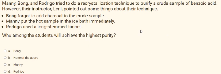 Manny, Bong, and Rodrigo tried to do a recrystallization technique to purify a crude sample of benzoic acid.
However, their instructor, Leni, pointed out some things about their technique.
• Bong forgot to add charcoal to the crude sample.
• Manny put the hot sample in the ice bath immediately.
• Rodrigo used a long-stemmed funnel.
Who among the students will achieve the highest purity?
a. Bong
Ob. None of the above
O. Manny
O d. Rodrigo
