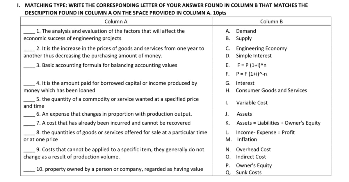 I. MATCHING TYPE: WRITE THE CORRESPONDING LETTER OF YOUR ANSWER FOUND IN COLUMNB THAT MATCHES THE
DESCRIPTION FOUND IN COLUMN A ON THE SPACE PROVIDED IN COLUMN A. 10pts
Column A
Column B
1. The analysis and evaluation of the factors that will affect the
economic success of engineering projects
А.
Demand
B. Supply
2. It is the increase in the prices of goods and services from one year to
another thus decreasing the purchasing amount of money.
C. Engineering Economy
D. Simple Interest
3. Basic accounting formula for balancing accounting values
Е.
F = P (1+i)^n
F. P= F (1+i)^-n
4. It is the amount paid for borrowed capital or income produced by
money which has been loaned
G. Interest
H. Consumer Goods and Services
5. the quantity of a commodity or service wanted at a specified price
and time
I.
Variable Cost
6. An expense that changes in proportion with production output.
J.
Assets
7. A cost that has already been incurred and cannot be recovered
К.
Assets = Liabilities + Owner's Equity
8. the quantities of goods or services offered for sale at a particular time
or at one price
Income- Expense = Profit
M. Inflation
L.
9. Costs that cannot be applied to a specific item, they generally do not
change as a result of production volume.
N. Overhead Cost
0. Indirect Cost
Owner's Equity
Q. Sunk Costs
P.
10. property owned by a person or company, regarded as having value
