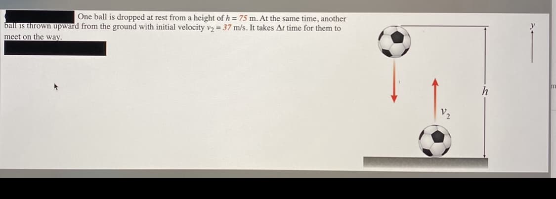 One ball is dropped at rest from a height of h = 75 m. At the same time, another
ball is thrown upward from the ground with initial velocity v2 = 37 m/s. It takes At time for them to
meet on the way.
