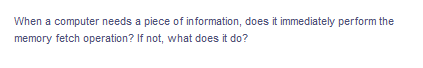 When a computer needs a piece of information, does it immediately perform the
memory fetch operation? If not, what does it do?
