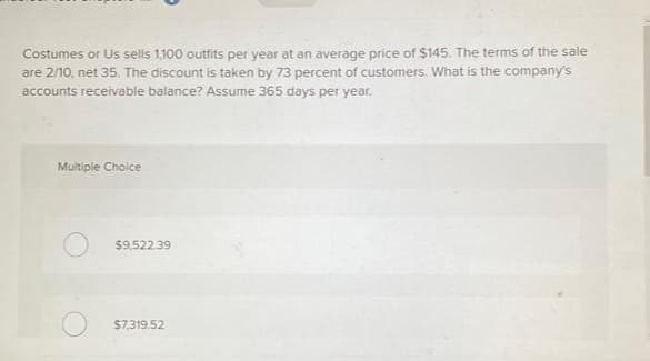 Costumes or Us sells 1,100 outfits per year at an average price of $145. The terms of the sale
are 2/10, net 35. The discount is taken by 73 percent of customers. What is the company's
accounts receivable balance? Assume 365 days per year.
Multiple Choice
$9,522.39
$7,319.52