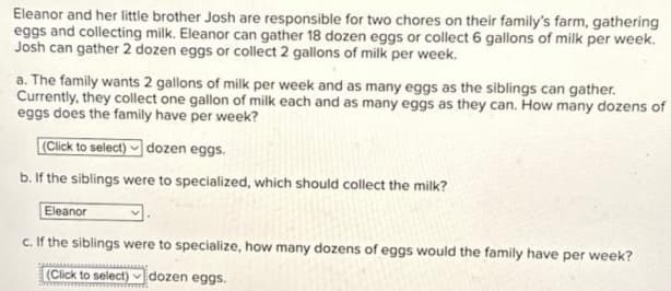 Eleanor and her little brother Josh are responsible for two chores on their family's farm, gathering
eggs and collecting milk. Eleanor can gather 18 dozen eggs or collect 6 gallons of milk per week.
Josh can gather 2 dozen eggs or collect 2 gallons of milk per week.
a. The family wants 2 gallons of milk per week and as many eggs as the siblings can gather.
Currently, they collect one gallon of milk each and as many eggs as they can. How many dozens of
eggs does the family have per week?
(Click to select) dozen eggs.
b. If the siblings were to specialized, which should collect the milk?
Eleanor
c. If the siblings were to specialize, how many dozens of eggs would the family have per week?
(Click to select) dozen eggs.
www
v