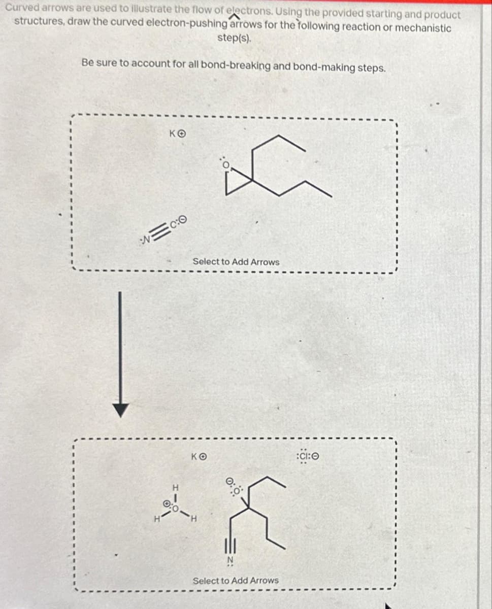 Curved arrows are used to illustrate the flow of electrons. Using the provided starting and product
structures, draw the curved electron-pushing arrows for the following reaction or mechanistic
step(s).
Be sure to account for all bond-breaking and bond-making steps.
ΚΘ
W CO
H
H
0:0.
L
Select to Add Arrows
KO
K
N
Select to Add Arrows
0:
:0:
:CI:O