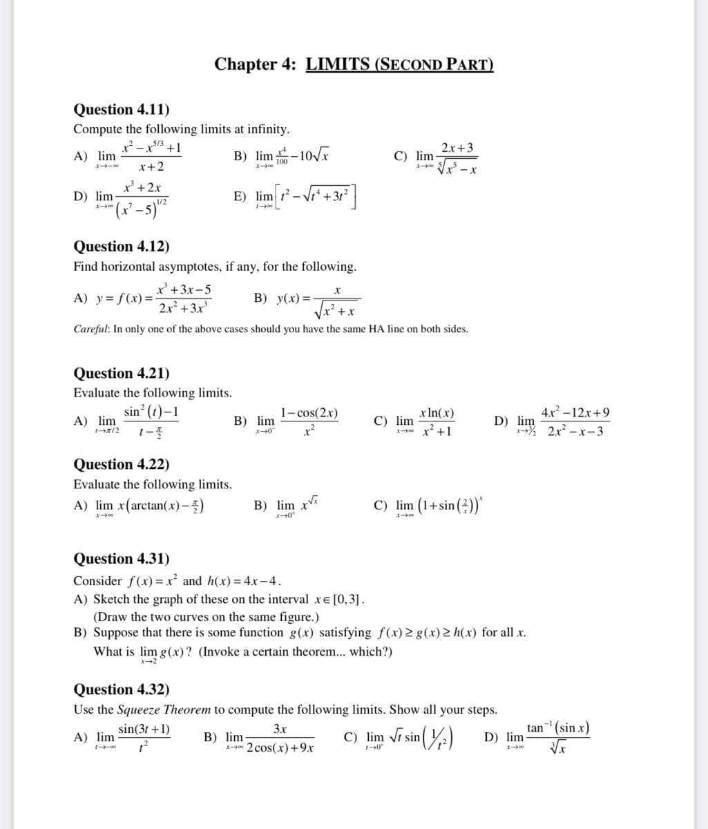 Question 4.11)
Compute the following limits at infinity.
x²-x53 +1
A) lim
x+2
x³ + 2x
D) lim
007-1
-5) 1¹/²
x=3
A) lim
Chapter 4: LIMITS (SECOND PART)
B) lim-10√x
Question 4.21)
Evaluate the following limits.
sin² (t)-1
1-2/2 1-4
X-00
Question 4.12)
Find horizontal asymptotes, if any, for the following.
A) y= f(x)=
x³ + 3x-5
2x² + 3x³
B) y(x)=-
+x
Careful: In only one of the above cases should you have the same HA line on both sides.
E) lim ²- +3t²
100 L
Question 4.22)
Evaluate the following limits.
A) lim x(arctan(x)-)
B) lim
x-0
B) lim xx
x-0*
X
1-cos(2x)
x²
2
C) lim-
B) lim-
x2 cos(x)+9x
C) lim
What is lim g(x)? (Invoke a certain theorem... which?)
x-2
2x+3
√√√x²-x
x ln(x)
x² +1
C) lim (1+sin())*
Question 4.31)
Consider f(x)=x² and h(x) = 4x-4.
A) Sketch the graph of these on the interval x= [0,3].
(Draw the two curves on the same figure.)
B) Suppose that there is some function g(x) satisfying f(x) ≥ g(x) > h(x) for all x.
Question 4.32)
Use the Squeeze Theorem to compute the following limits. Show all your steps.
3x
A) lim
sin(3t+1)
1²
4x²-12x+9
D) im 2x²-x-3
C) lim √ sin
1-0*
sin (1/²)
D) lim
tan ¹ (sin x)
√x