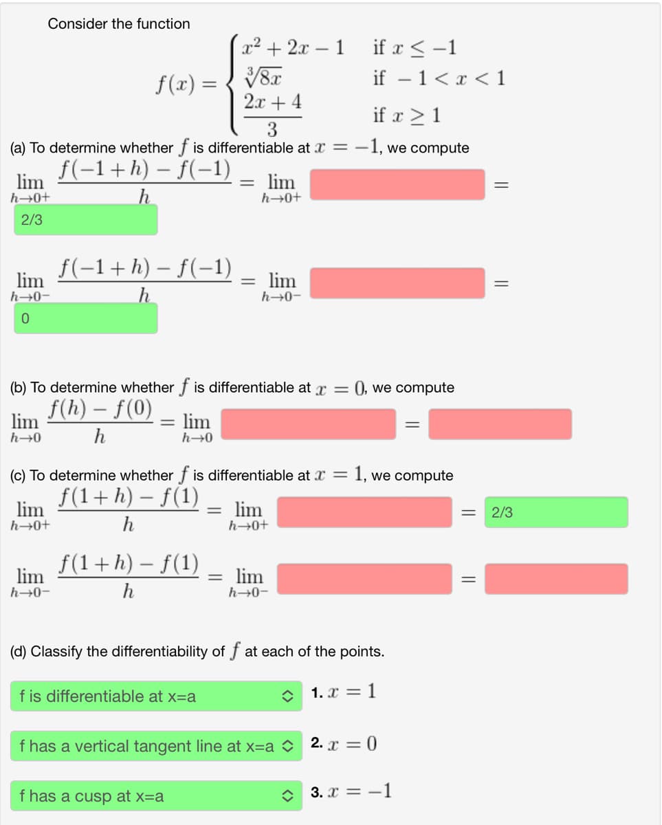 Consider the function
x²+2x-1
if x-1
f(x) =
3/8x
if − 1 < x < 1
2x+4
if x 1
3
(a) To determine whether f is differentiable at x = -
-1, we compute
lim
h→0+
ƒ(−1 + h) − f(−1)
=
lim
h
h→0+
2/3
lim
h→0-
0
f(−1 + h) − f(−1)
h
=
lim
h→0-
(b) To determine whether f is differentiable at x = (), we compute
lim
h→0
f(h) - f(0)
h
=
lim
h→0
(c) To determine whether f is differentiable at x =
lim
h→0+
lim
h→0-
-
f(1+ h) − f(1)
h
f(1+h) − f(1)
h
-
= lim
h→0+
=
lim
h→0-
=
1, we compute
(d) Classify the differentiability of f at each of the points.
f is differentiable at x=a
1. x = 1
f has a vertical tangent line at x=a 2. x = 0
f has a cusp at x=a
=
3. x=-1
=
2/3
=