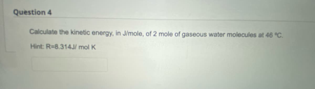 Question 4
Calculate the kinetic energy, in J/mole, of 2 mole of gaseous water molecules at 46 °C.
Hint: R=8.314J/mol K