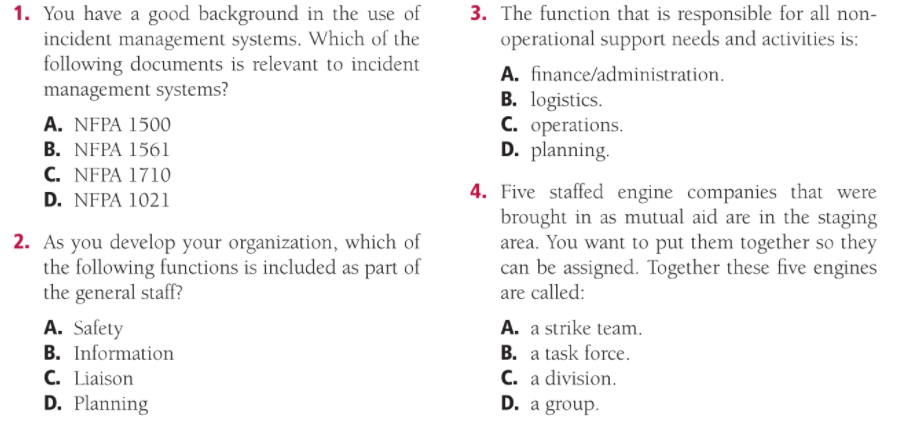 3. The function that is responsible for all non-
operational support needs and activities is:
1. You have a good background in the use of
incident management systems. Which of the
following documents is relevant to incident
management systems?
A. finance/administration.
B. logistics.
C. operations.
D. planning.
A. NFPA 1500
B. NFPA 1561
C. NFPA 1710
4. Five staffed engine companies that were
brought in as mutual aid are in the staging
area. You want to put them together so they
can be assigned. Together these five engines
D. NFPA 1021
2. As you develop your organization, which of
the following functions is included as part of
the general staff?
are called:
A. Safety
B. Information
A. a strike team.
C. Liaison
D. Planning
B. a task force.
C. a division.
D. a group.
