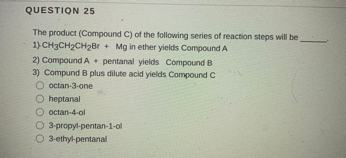 QUESTION 25
The product (Compound C) of the following series of reaction steps will be
1) CH3CH2CH2Br + Mg in ether yields Compound A
2) Compound A + pentanal yields Compound B
3) Compund B plus dilute acid yields Compound C
O octan-3-one
O heptanal
O octan-4-ol
O 3-propyl-pentan-1-ol
O 3-ethyl-pentanal

