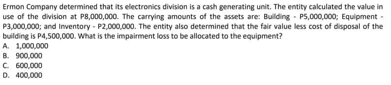 Ermon Company determined that its electronics division is a cash generating unit. The entity calculated the value in
use of the division at P8,000,000. The carrying amounts of the assets are: Building P5,000,000; Equipment -
P3,000,000; and Inventory - P2,000,000. The entity also determined that the fair value less cost of disposal of the
building is P4,500,000. What is the impairment loss to be allocated to the equipment?
A. 1,000,000
B. 900,000
C. 600,000
D. 400,000
