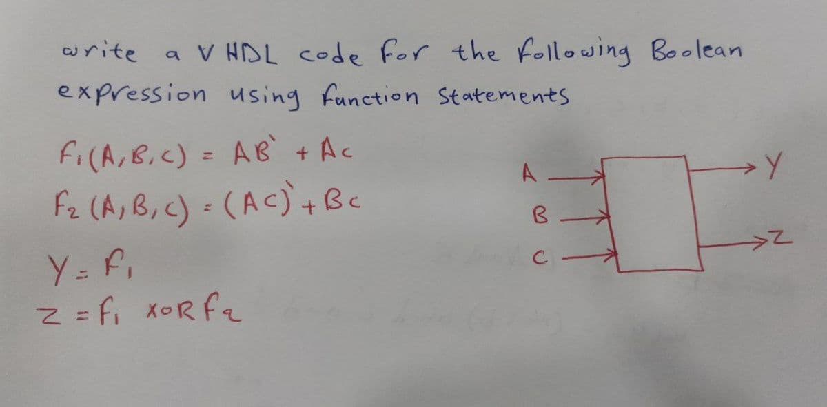 write
a V HDL code for the Following Boolean
expression using function Statements
fi(A,B.C) = AB + Ac
A -
Fz (A, B, c) (AC) +Bc
Y= f,
Z =fi xORfe
C -
