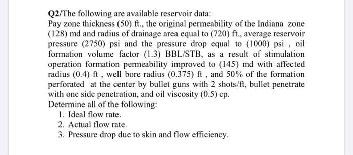 Q2/The following are available reservoir data:
Pay zone thickness (50) ft., the original permeability of the Indiana zone
(128) md and radius of drainage area equal to (720) ft., average reservoir
pressure (2750) psi and the pressure drop equal to (1000) psi, oil
formation volume factor (1.3) BBL/STB, as a result of stimulation
operation formation permeability improved to (145) md with affected
radius (0.4) ft, well bore radius (0.375) ft, and 50% of the formation
perforated at the center by bullet guns with 2 shots/ft, bullet penetrate
with one side penetration, and oil viscosity (0.5) cp.
Determine all of the following:
1. Ideal flow rate.
2. Actual flow rate.
3. Pressure drop due to skin and flow efficiency.
