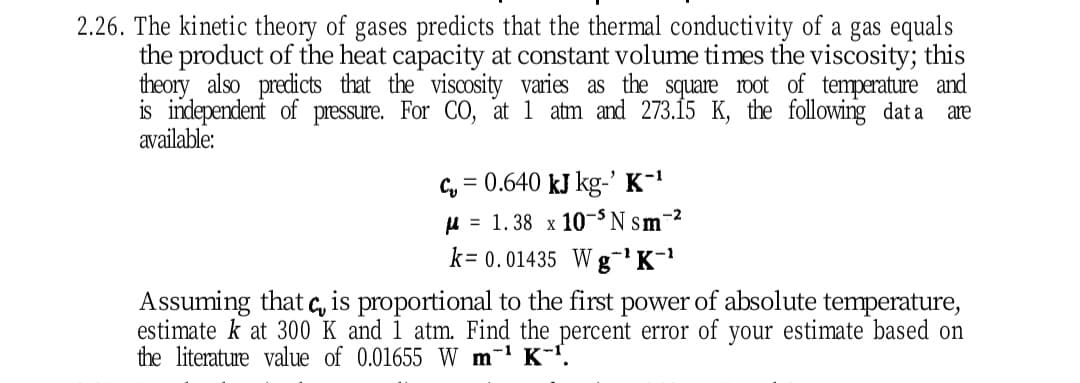 2.26. The kinetic theory of gases predicts that the thermal conductivity of a gas equals
the product of the heat capacity at constant volume times the viscosity; this
theory also predicts that the viscosity varies as the square ot of temperature and
is independent of pressure. For CO, at 1 atm and 273.15 K, the following dat a
available:
are
Cy = 0.640 kJ kg-' K-
H = 1.38 x 10-S N sm-2
k= 0.01435 Wg'K-
Assuming that q, is proportional to the first power of absolute temperature,
estimate k at 300 K and 1 atm. Find the percent error of your estimate based on
the literature value of 0.01655 W m-' K-'.
