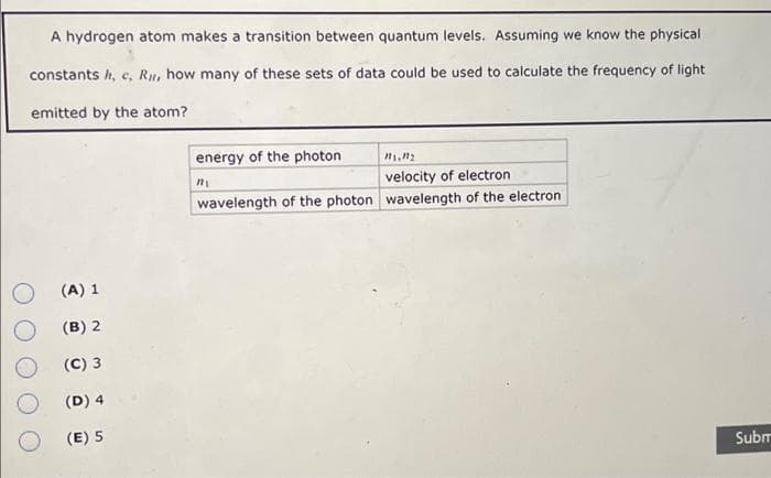 A hydrogen atom makes a transition between quantum levels. Assuming we know the physical
constants h, c, Ru, how many of these sets of data could be used to calculate the frequency of light
emitted by the atom?
(A) 1
(B) 2
(C) 3
(D) 4
(E) 5
energy of the photon.
11.12
velocity of electron
wavelength of the photon wavelength of the electron
ny
Subm