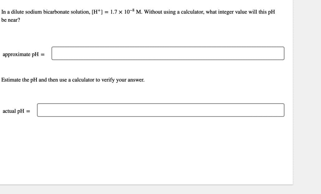 In a dilute sodium bicarbonate solution, [H+] = 1.7 × 10-8 M. Without using a calculator, what integer value will this pH
be near?
approximate pH =
Estimate the pH and then use a calculator to verify your answer.
actual pH =