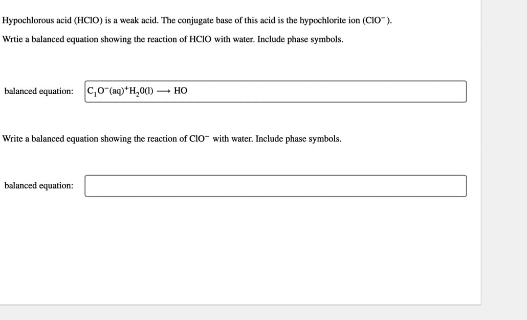 Hypochlorous acid (HCIO) is a weak acid. The conjugate base of this acid is the hypochlorite ion (CIO).
Wrtie a balanced equation showing the reaction of HClO with water. Include phase symbols.
balanced equation: C₁0(aq) +H₂0(1) → HO
Write a balanced equation showing the reaction of CIO with water. Include phase symbols.
balanced equation: