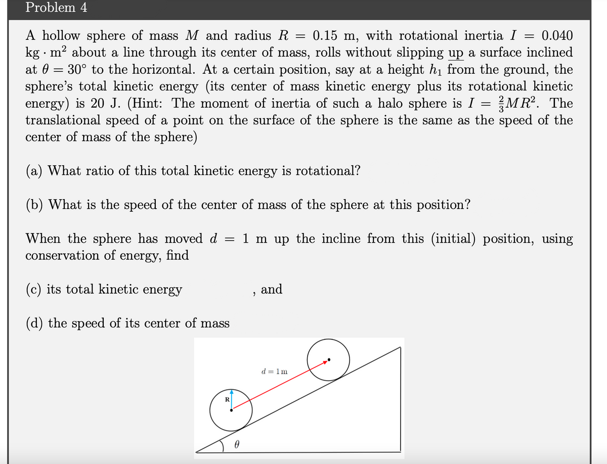 Problem 4
A hollow sphere of mass M and radius R =
kg · m? about a line through its center of mass, rolls without slipping up a surface inclined
at 0 = 30° to the horizontal. At a certain position, say at a height hi from the ground, the
sphere's total kinetic energy (its center of mass kinetic energy plus its rotational kinetic
energy) is 20 J. (Hint: The moment of inertia of such a halo sphere is I =
translational speed of a point on the surface of the sphere is the same as the speed of the
center of mass of the sphere)
0.15 m, with rotational inertia I
0.040
MR. The
(a) What ratio of this total kinetic energy is rotational?
(b) What is the speed of the center of mass of the sphere at this position?
When the sphere has moved d = 1 m up the incline from this (initial) position, using
conservation of energy, find
(c) its total kinetic energy
and
(d) the speed of its center of mass
d = 1m
R
