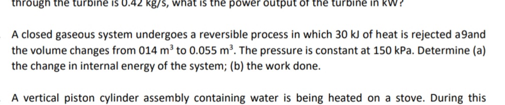 through the turbine is 0.42 kg/s, vwhat is the power output of the turbine in kW?
A closed gaseous system undergoes a reversible process in which 30 kJ of heat is rejected a9and
the volume changes from 014 m³ to 0.055 m³. The pressure is constant at 150 kPa. Determine (a)
the change in internal energy of the system; (b) the work done.
A vertical piston cylinder assembly containing water is being heated on a stove. During this
