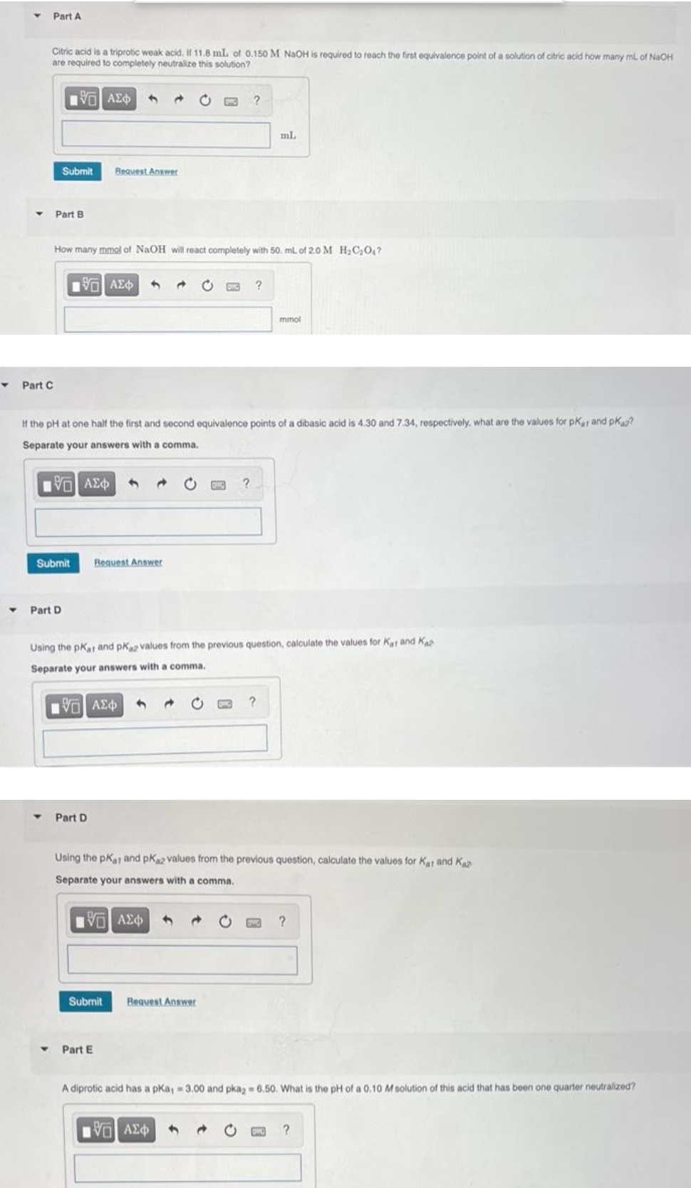 Y
Part A
Citric acid is a triprotic weak acid. If 11.8 mL of 0.150 M NaOH is required to reach the first equivalence point of a solution of citric acid how many mL of NaOH
are required to completely neutralize this solution?
15. ΑΣΦΑ
Part C
Submit Request Answer
Part B
How many mmol of NaOH will react completely with 50. mL of 2.0 M H₂C₂0₁7
Submit
Part D
[ΕΙ ΑΣΦ
Part D
If the pH at one half the first and second equivalence points of a dibasic acid is 4.30 and 7.34, respectively, what are the values for pKar and pKaz?
Separate your answers with a comma.
[5] ΑΣΦ
Request Answer
Submit
Part E
4
?
EMG
Using the pKat and pKaz values from the previous question, calculate the values for Kat and Ka
Separate your answers with a comma.
ΤΟ ΑΣΦ
Request Answer
?
ml.
15. ΑΣΦ
Using the pKar and pKa2 values from the previous question, calculate the values for Kat and Ka
Separate your answers with a comma.
15. ΑΣΦ
mmol
?
?
A diprotic acid has a pKa, - 3.00 and pka2 = 6.50. What is the pH of a 0.10 M solution of this acid that has been one quarter neutralized?
?