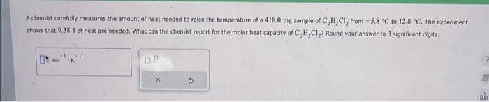 A chemist carefully measures the amount of heat needed to raise the temperature of a 418.0 mg sample of C₂H₂Cl₂ from -5.8 °C to 12.8 °C. The experiment
shows that 9.38 J of heat are needed. What can the chemist report for the molar heat capacity of C₂H₂Cl₂? Round your answer to 3 significant digits.
X
db