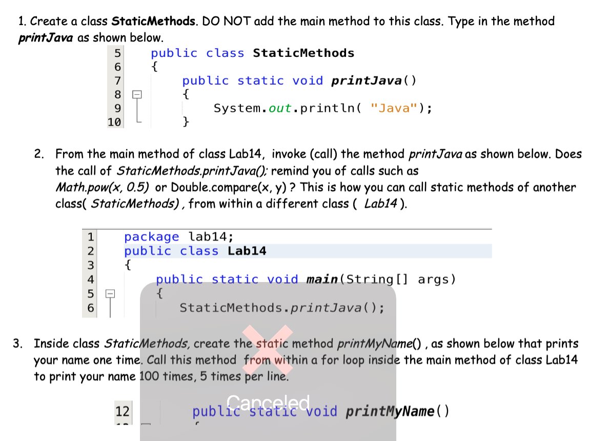 1. Create a class StaticMethods. DO NOT add the main method to this class. Type in the method
printJava as shown below.
5
public class StaticMethods
6.
public static void printJava()
{
System.out.println( "Java");
}
7
8.
9.
10
2. From the main method of class Lab14, invoke (call) the method printJava as shown below. Does
the call of StaticMethods.printJava(); remind you of calls such as
Math.pow(x, 0.5) or Double.compare(x, y) ? This is how you can call static methods of another
class( StaticMethods), from within a different class ( Lab14 ).
package lab14;
public class Lab14
1
3
4
public static void main(String[] args)
5
6
StaticMethods.printJava();
3. Inside class StaticMethods, create the static method printMyName() , as shown below that prints
your name one time. Call this method from within a for loop inside the main method of class Lab14
to print your name 100 times, 5 times per line.
publicenceled
static void printMyName()
12
