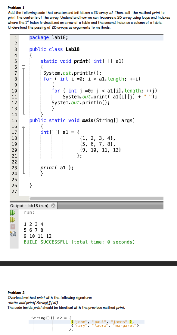 Problem 1
Add the following code that creates and initializes a 20 array al Then, call the method print to
print the contents of the array. Understand how we can traverse a 20 array using loops and indexes
where the 1* index is visualized as a row of a table and the second index as a column of a table.
Understand the passing of 2D arrays as arguments to methods.
1
package lab18;
public class Lab18
{
static void print( int [] [] a1)
{
System.out.println();
for ( int i =0; i < a1. length; ++i)
{
for ( int j =0; j < a1[i]. length; ++j)
3
4
5
8
9
10
11
System.out.print( al[i][j] + " ");
12
System.out.println();
13
}
public static void main(String[] args)
{
int [] [] a1 = {
14
15
16 Q
17
{1, 2, 3, 4},
{5, 6, 7, 8},
{9, 10, 11, 12}
};
18
19
20
21
22
23
print( a1 );
24
25
26
}
27
Output - lab18 (run) *
run:
1 2 3 4
5 6 7 8
9 10 11 12
BUILD SUCCESSFUL (total time: 0 seconds)
Problem 2
Overload method print with the following signature:
static void print( String[] al)
The code inside print should be identical with the previous method print.
String [] (0 a2 = {
{"john", "paul", "james'" },
{"mary", "laura", "margaret"}
};
公会回
