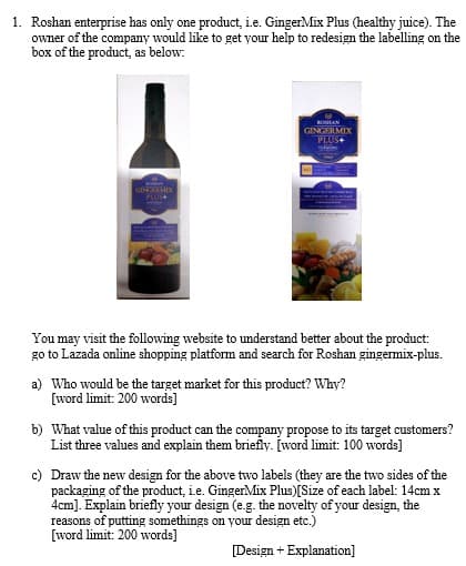 1. Roshan enterprise has only one product, i.e. GingerMix Plus (healthy juice). The
owner of the company would like to get your help to redesign the labelling on the
box of the product, as below:
ROMAN
GINGERMIX
PLUS+
BONAN
GING MIX
PLUIS+
You may visit the following website to understand better about the product:
go to Lazada online shopping platform and search for Roshan gingermix-plus.
a) Who would be the target market for this product? Why?
[word limit: 200 words]
b) What value of this product can the company propose to its target customers?
List three values and explain them briefly. [word limit: 100 words]
c) Draw the new design for the above two labels (they are the two sides of the
packaging of the product, i.e. GingerMix Plus)[Size of each label: 14cm x
4cm]. Explain briefly your design (e.g. the novelty of your design, the
reasons of putting somethings on your design etc.)
[word limit: 200 words]
[Design + Explanation]