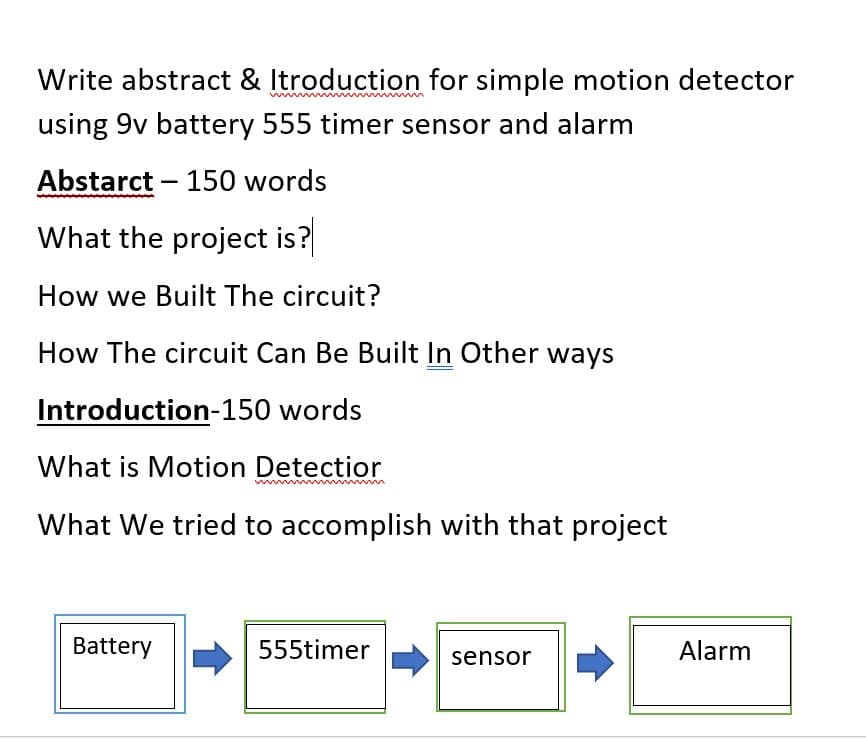 Write abstract & Itroduction for simple motion detector
using 9v battery 555 timer sensor and alarm
Abstarct - 150 words
What the project is?
How we Built The circuit?
How The circuit Can Be Built In Other ways
Introduction-150 words
What is Motion Detectior
www
What We tried to accomplish with that project
Battery
555timer
sensor
Alarm
