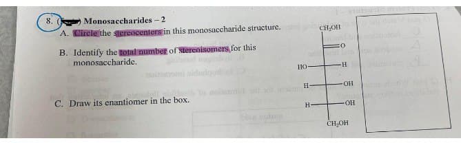 8. (
Monosaccharides - 2
A. Circle the stereocenters in this monosaccharide structure. CH₂OH
B. Identify the total number of stereoisomers for this
monosaccharide.
C. Draw its enantiomer in the box.
ba
HO
:O
neud Lin
H
H-
H
OH
OH
CH₂OH