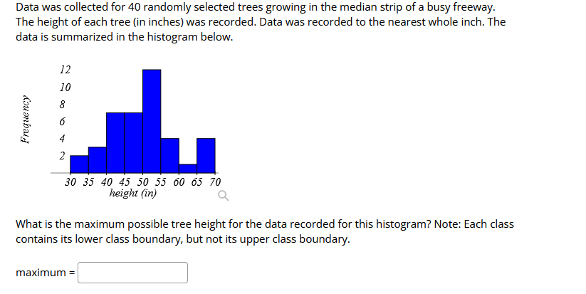 Data was collected for 40 randomly selected trees growing in the median strip of a busy freeway.
The height of each tree (in inches) was recorded. Data was recorded to the nearest whole inch. The
data is summarized in the histogram below.
Frequency
12
10
8
2
30 35 40 45 50 55 60 65 70
height (in)
What is the maximum possible tree height for the data recorded for this histogram? Note: Each class
contains its lower class boundary, but not its upper class boundary.
maximum =