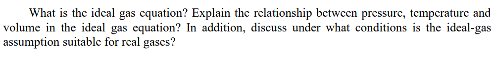 What is the ideal gas equation? Explain the relationship between pressure, temperature and
volume in the ideal gas equation? In addition, discuss under what conditions is the ideal-gas
assumption suitable for real gases?
