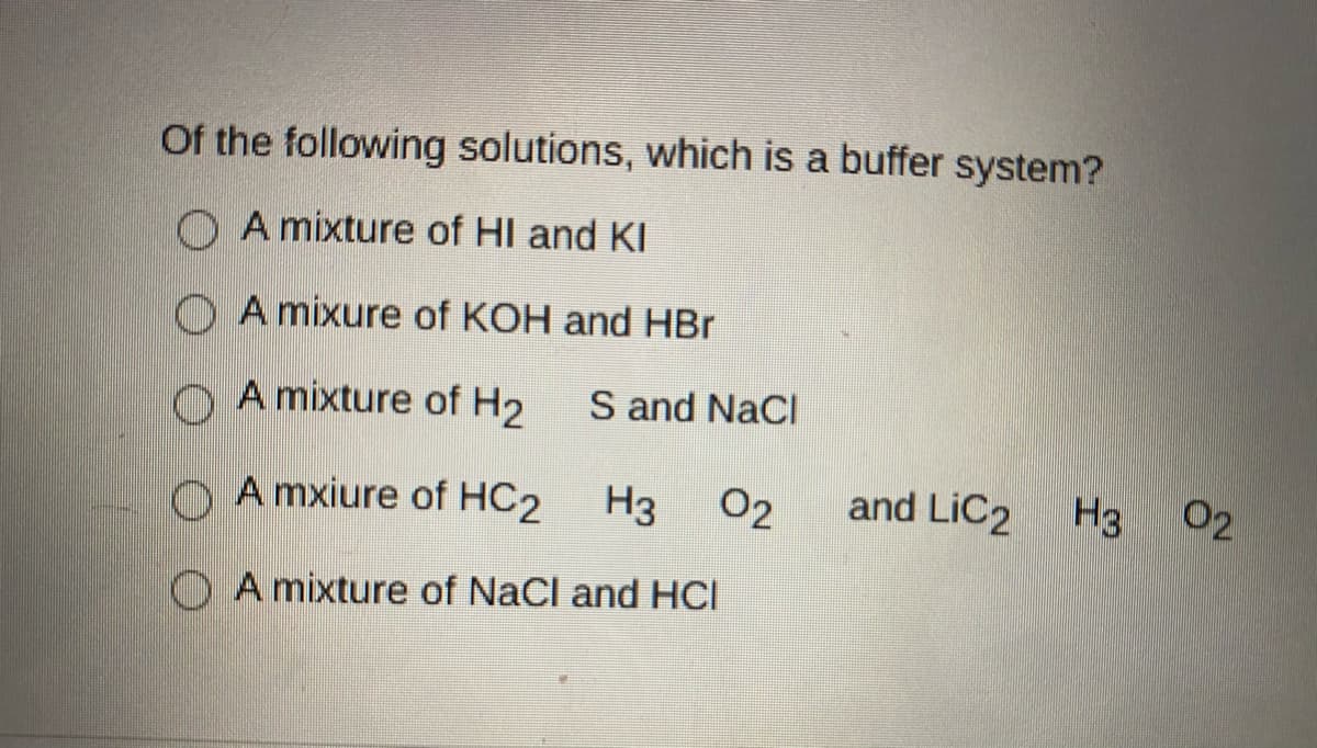 Of the following solutions, which is a buffer system?
O A mixture of HI and KI
O A mixure of KOH and HBr
O A mixture of H2
S and NaCl
A mxiure of HC2
H3 02
and LiC2
H3
02
O A mixture of NaCl and HCI
