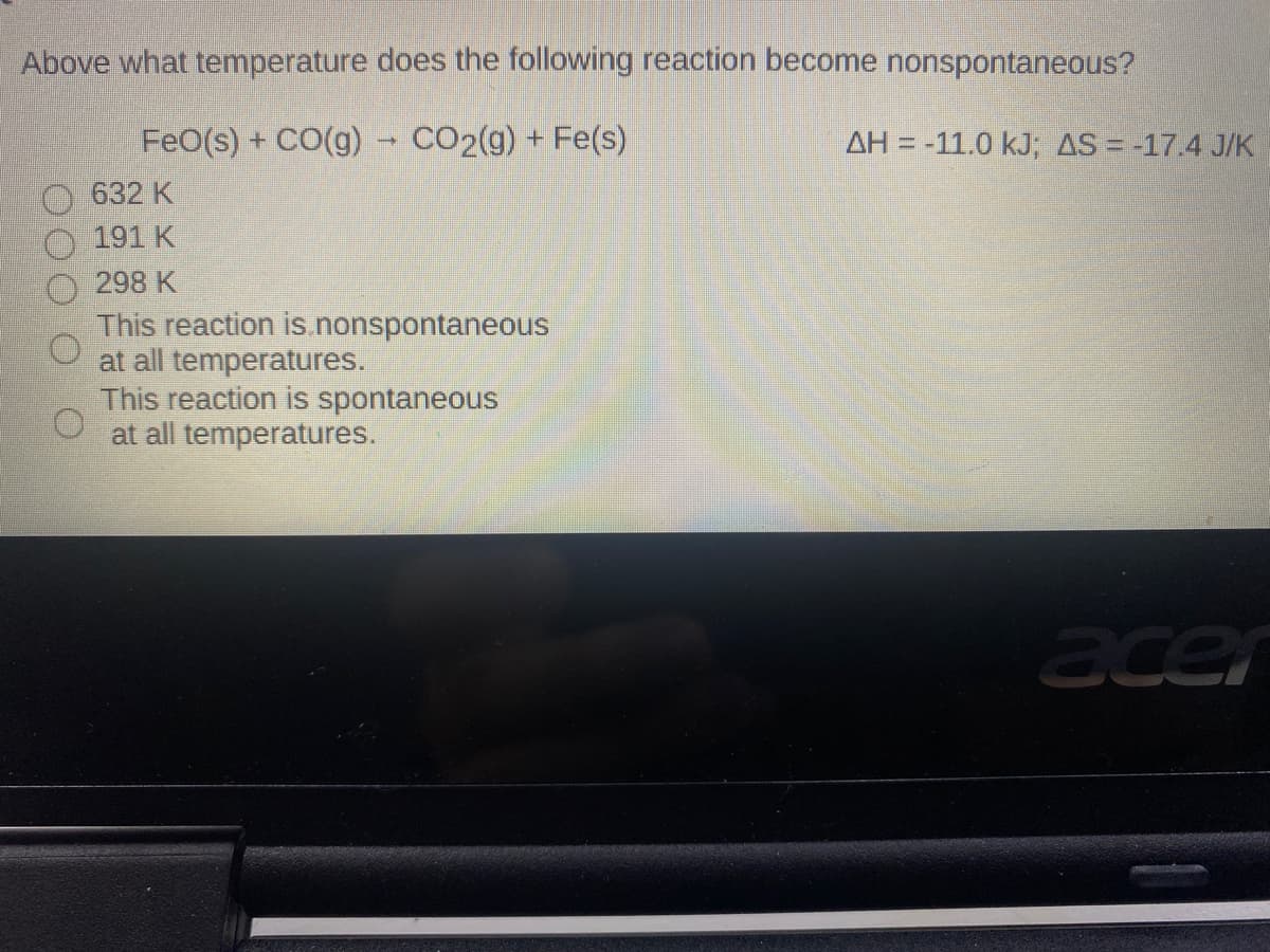 Above what temperature does the following reaction become nonspontaneous?
FeO(s) + CO(g) - CO2(g) + Fe(s)
AH = -11.0 kJ; AS = -17.4 J/K
632 K
191 K
298 K
This reaction is.nonspontaneous
at all temperatures.
This reaction is spontaneous
at all temperatures.
acer
