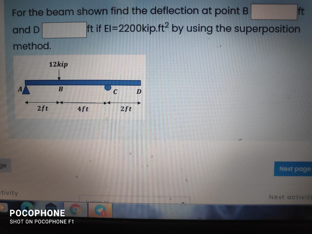For the beam shown find the deflection at point B
ft
and D
ft if El=2200kip.ft? by using the superposition
method.
12kip
C
2ft
4ft
2ft
ge
Next page
tivity
Next activity
POCOPHONE
SHOT ON POCOPHONE F1
