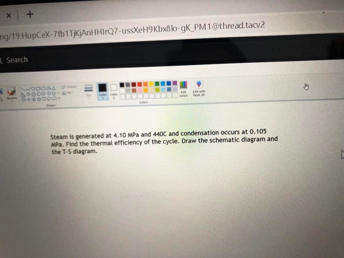 ng/19:HupCeX-7fb1 TjKjAnHHIrQ7-ussXeH9Kbx8 lo-gK_PM1@thread.tacv2
R Search
WODOGA Vote
40000 00
Brushes
Color Color
Edit
colors
Edit with
Paint 30
Shapes
Colors
Steam is generated at 4.1O MPa and 440C and condensation occurs at 0.105
MPa. Find the thermal efficiency of the cycl
the T-S diagram.
Draw the schematic diagram and
