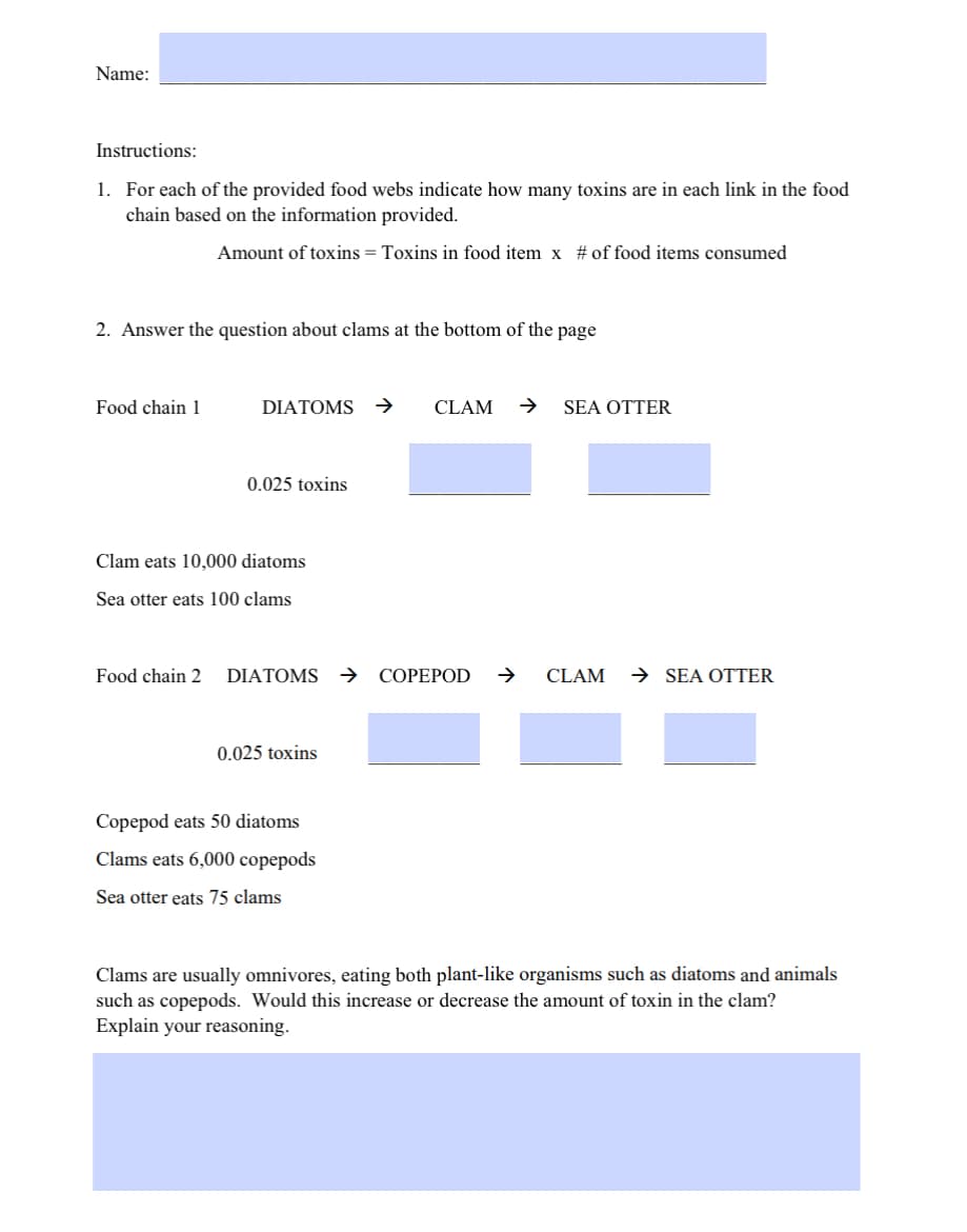 Name:
Instructions:
1. For each of the provided food webs indicate how many toxins are in each link in the food
chain based on the information provided.
Amount of toxins = Toxins in food item x # of food items consumed
2. Answer the question about clams at the bottom of the page
Food chain 1
DIATOMS →
0.025 toxins
Clam eats 10,000 diatoms
Sea otter eats 100 clams
Food chain 2 DIATOMS
0.025 toxins
Copepod eats 50 diatoms
Clams eats 6,000 copepods
Sea otter eats 75 clams
CLAM → SEA OTTER
COPEPOD
CLAM → SEA OTTER
Clams are usually omnivores, eating both plant-like organisms such as diatoms and animals
such as copepods. Would this increase or decrease the amount of toxin in the clam?
Explain your reasoning.