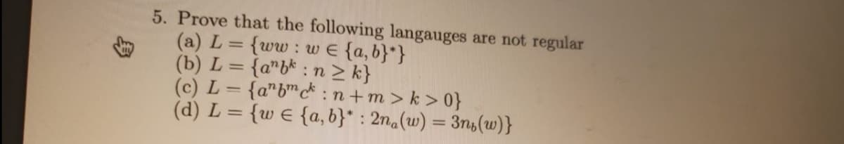 5. Prove that the following langauges are not regular
(a) L
(b) L = {a"b* : n > k}
(c) L = {a"b™c* :n+m> k > 0}
(d) L = {w e {a, b}* : 2n.(w) = 3n,(w)}
{ww: w E {a, b}*}
