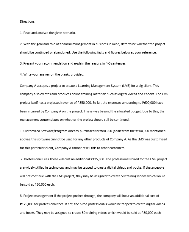 Directions:
1. Read and analyze the given scenario.
2. With the goal and role of financial management in business in mind, determine whether the project
should be continued or abandoned. Use the following facts and figures below as your reference.
3. Present your recommendation and explain the reasons in 4-6 sentences.
4. Write your answer on the blanks provided.
Company A accepts a project to create a Learning Management System (LMS) for a big client. This
company also creates and produces online training materials such as digital videos and ebooks. The LMS
project itself has a projected revenue of $850,000. So far, the expenses amounting to $600,000 have
been incurred by Company A on the project. This is way beyond the allocated budget. Due to this, the
management contemplates on whether the project should still be continued.
1. Customized Software/Program Already purchased for $80,000 (apart from the $600,000 mentioned
above), this software cannot be used for any other products of Company A. As the LMS was customized
for this particular client, Company A cannot resell this to other customers.
2. Professional Fees These will cost an additional $125,000. The professionals hired for the LMS project
are widely skilled in technology and may be tapped to create digital videos and books. If these people
will not continue with the LMS project, they may be assigned to create 50 training videos which would
be sold at $30,000 each.
3. Project management If the project pushes through, the company will incur an additional cost of
$125,000 for professional fees. If not, the hired professionals would be tapped to create digital videos
and books. They may be assigned to create 50 training videos which would be sold at $30,000 each