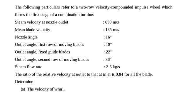 The following particulars refer to a two-row velocity-compounded impulse wheel which
forms the first stage of a combination turbine:
: 630 m/s
: 125 m/s
Steam velocity at nozzle outlet
Mean blade velocity
Nozzle angle
: 16°
Outlet angle, first row of moving blades
: 18°
Outlet angle, fixed guide blades
: 22°
Outlet angle, second row of moving blades
: 36°
Steam flow rate
:2.6 kg/s
The ratio of the relative velocity at outlet to that at inlet is 0.84 for all the blade.
Determine
(a) The velocity of whirl.
