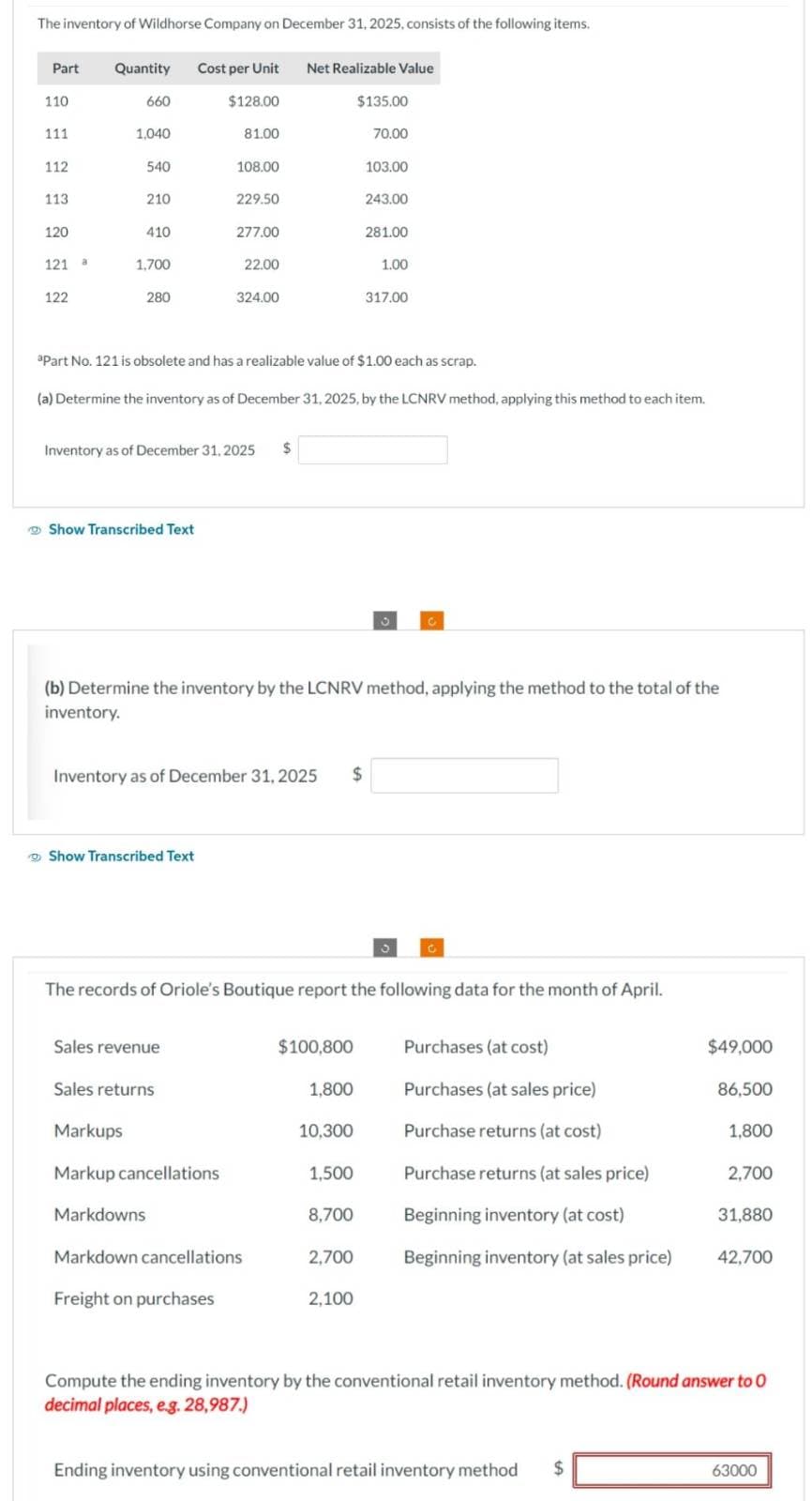 The inventory of Wildhorse Company on December 31, 2025, consists of the following items.
Part
110
111
112
113
120
121 a
122
Quantity
660
1,040
540
210
410
1,700
280
Show Transcribed Text
Cost per Unit Net Realizable Value
Show Transcribed Text
Sales revenue
Markdowns
$128.00
Sales returns
Inventory as of December 31, 2025
81.00
108.00
Markups
Markup cancellations
229.50
277.00
Freight on purchases
22.00
324.00
aPart No. 121 is obsolete and has a realizable value of $1.00 each as scrap.
(a) Determine the inventory as of December 31, 2025, by the LCNRV method, applying this method to each item.
Inventory as of December 31, 2025 $
Markdown cancellations
$
(b) Determine the inventory by the LCNRV method, applying the method to the total of the
inventory.
The records of Oriole's Boutique report the following data for the month of April.
$100,800
1,800
10,300
$135.00
1,500
8,700
70.00
2,700
103.00
243.00
2,100
281.00
1.00
317.00
Purchases (at cost)
Purchases (at sales price)
Purchase returns (at cost)
Purchase returns (at sales price)
Beginning inventory (at cost)
Beginning inventory (at sales price)
$49,000
Ending inventory using conventional retail inventory method $
86,500
1,800
2,700
31,880
42,700
Compute the ending inventory by the conventional retail inventory method. (Round answer to O
decimal places, e.g. 28,987.)
63000